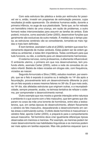 Aspectos do desenvolvimento neuropsicológico... 
Com esta estrutura tão plástica e ávida por estímulos foi possí-vel 
ver e, então, investir em programas de estimulação precoce, cujos 
resultados já estão aparecendo. Os cérebros humanos estão, durante a 
primeira infância, no auge de sua plasticidade. Tanto que, se for retirado 
um hemisfério inteiro de uma criança, em razão de problemas, o outro 
formará redes interconectadas para assumir as tarefas de ambos. Este 
poderá, inclusive, como assinala Carter (2003), desenvolver funções que 
geralmente são exclusivas da outra metade. À medida que o tempo pas-sa, 
as estruturas cerebrais vão se consolidando, tornando-se mais rígi-das 
e mais bem definidas. 
É bom lembrar, assinalam Leite et al (2002), também que esse fun-cionamento 
depende de muitas variáveis. Estas podem ser de ordem ge-nética 
ou ambiental, e todas têm importância. Todas contribuem para que 
tudo funcione, ou não, a contento para um desenvolvimento harmonioso. 
O sistema nervoso, como já dissemos, é altamente influenciável. 
O ambiente uterino, o primeiro em que nos desenvolvemos, tem pro-fundo 
efeito, assinala Carter (2003), sobre a rede de conexões do cé-rebro 
infantil. Bebês de mães viciadas em drogas são, com frequência, 
69 
viciados ao nascer. 
Segundo Annunciato e Silva (1995), estudos mostram, por exem-plo, 
que se o feto é exposto à cocaína ou à radiação no 14o dia após a 
fecundação, provavelmente terá um desenvolvimento diferente (e pior) 
de um feto exposto a esses mesmos fatores no 30o dia. É que mais cedo, 
no 14o dia, são afetadas estruturas que originam outras, e a neuroplasti-cidade, 
sempre presente, acaba, na teimosa tentativa de refazer o siste-ma, 
por comprometer o desenvolvimento normal. 
Outro exemplo que nos mostra a grande interação entre natureza 
e ambiente é o que ocorre com o feto masculino, que tem genes que dis-param 
no corpo da mãe uma torrente de hormônios, entre eles a testos-terona, 
que, em certas épocas do desenvolvimento, afetam fisicamente 
o cérebro do feto masculino, desacelerando o desenvolvimento em cer-tas 
áreas e estimulando outras. O efeito deste hormônio é masculinizar o 
cérebro fetal, aponta Carter (2003), e prepará-lo para o comportamento 
sexual masculino. Tal hormônio deve criar igualmente diferenças típicas 
observadas em meninos e meninas. Por exemplo, as meninas podem ter 
maior desenvolvimento nas habilidades linguísticas e os meninos podem 
ser mais aptos em tarefas espaciais. Mas não podemos esquecer que o 
 