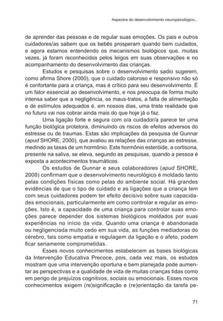Aspectos do desenvolvimento neuropsicológico... 
de aprender das pessoas e de regular suas emoções. Os pais e outros 
cuidadores/as sabem que os bebês prosperam quando bem cuidados, 
e agora estamos entendendo os mecanismos biológicos que, muitas 
vezes, já foram reconhecidos pelos leigos em suas observações e no 
acompanhamento do desenvolvimento das crianças. 
Estudos e pesquisas sobre o desenvolvimento sadio sugerem, 
como afirma Shore (2000), que o cuidado caloroso e responsivo não só 
é confortante para a criança, mas é crítico para seu desenvolvimento. É 
um fator essencial ao desenvolvimento, e nos preocupa de forma muito 
intensa saber que a negligência, os maus-tratos, a falta de alimentação 
e de estímulos adequados é, em nossos dias, uma triste realidade que 
no futuro vai nos cobrar ainda mais do que hoje já o faz. 
Uma ligação forte e segura com o/a cuidador/a parece ter uma 
função biológica protetora, diminuindo os riscos de efeitos adversos do 
estresse ou de traumas. Estas são implicações da pesquisa de Gunnar 
(apud SHORE, 2000), que avaliou as relações das crianças ao estresse, 
medindo as taxas de um hormônio. Este hormônio esteróide, a cortisona, 
presente na saliva, se eleva, segundo as pesquisas, quando a pessoa é 
exposta a acontecimentos traumáticos. 
Os estudos de Gunnar e seus colaboradores (apud SHORE, 
2000) confirmam que o desenvolvimento neurológico é moldado tanto 
pelas condições físicas como pelas do ambiente social. Há grandes 
evidências de que o tipo de cuidado e as ligações que a criança tem 
com seus cuidadores podem ter efeito decisivo sobre suas capacida-des 
emocionais, particularmente em como controlar e regular as emo-ções. 
Isto é, a capacidade de uma criança para controlar suas emo-ções 
parece depender dos sistemas biológicos moldados por suas 
experiências no início da vida. Quando uma criança é abandonada 
ou negligenciada muito cedo em sua vida, as funções mediadoras do 
cérebro, tais como empatia e regulagem da ligação e o afeto, podem 
ficar seriamente comprometidas. 
Esses novos conhecimentos estabelecem as bases biológicas 
da Intervenção Educativa Precoce, pois, cada vez mais, os estudos 
mostram que uma intervenção oportuna e bem planejada pode aumen-tar 
as perspectivas e a qualidade de vida de muitas crianças tidas como 
em perigo de prejuízos cognitivos, sociais ou emocionais. Esses novos 
conhecimentos exigem (re)significação e (re)orientação da tarefa pe- 
71 
 