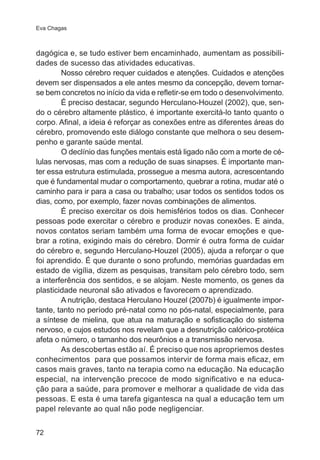 Eva Chagas 
dagógica e, se tudo estiver bem encaminhado, aumentam as possibili-dades 
72 
de sucesso das atividades educativas. 
Nosso cérebro requer cuidados e atenções. Cuidados e atenções 
devem ser dispensados a ele antes mesmo da concepção, devem tornar-se 
bem concretos no início da vida e refletir-se em todo o desenvolvimento. 
É preciso destacar, segundo Herculano-Houzel (2002), que, sen-do 
o cérebro altamente plástico, é importante exercitá-lo tanto quanto o 
corpo. Afinal, a ideia é reforçar as conexões entre as diferentes áreas do 
cérebro, promovendo este diálogo constante que melhora o seu desem-penho 
e garante saúde mental. 
O declínio das funções mentais está ligado não com a morte de cé-lulas 
nervosas, mas com a redução de suas sinapses. É importante man-ter 
essa estrutura estimulada, prossegue a mesma autora, acrescentando 
que é fundamental mudar o comportamento, quebrar a rotina, mudar até o 
caminho para ir para a casa ou trabalho; usar todos os sentidos todos os 
dias, como, por exemplo, fazer novas combinações de alimentos. 
É preciso exercitar os dois hemisférios todos os dias. Conhecer 
pessoas pode exercitar o cérebro e produzir novas conexões. E ainda, 
novos contatos seriam também uma forma de evocar emoções e que-brar 
a rotina, exigindo mais do cérebro. Dormir é outra forma de cuidar 
do cérebro e, segundo Herculano-Houzel (2005), ajuda a reforçar o que 
foi aprendido. É que durante o sono profundo, memórias guardadas em 
estado de vigília, dizem as pesquisas, transitam pelo cérebro todo, sem 
a interferência dos sentidos, e se alojam. Neste momento, os genes da 
plasticidade neuronal são ativados e favorecem o aprendizado. 
A nutrição, destaca Herculano Houzel (2007b) é igualmente impor-tante, 
tanto no período pré-natal como no pós-natal, especialmente, para 
a síntese de mielina, que atua na maturação e sofisticação do sistema 
nervoso, e cujos estudos nos revelam que a desnutrição calórico-protéica 
afeta o número, o tamanho dos neurônios e a transmissão nervosa. 
As descobertas estão aí. É preciso que nos apropriemos destes 
conhecimentos para que possamos intervir de forma mais eficaz, em 
casos mais graves, tanto na terapia como na educação. Na educação 
especial, na intervenção precoce de modo significativo e na educa-ção 
para a saúde, para promover e melhorar a qualidade de vida das 
pessoas. E esta é uma tarefa gigantesca na qual a educação tem um 
papel relevante ao qual não pode negligenciar. 
 