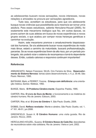 Eva Chagas 
as adolescentes buscam novas sensações, novos interesses, novas 
relações e amizades na procura por sensações agradáveis. 
74 
Tudo isso, acreditam os estudiosos, para que o/a adolescente 
busque novas vivências que possibilitarão ao/a mesmo/a ser tornar um/a 
adulto/a. Para esses estudiosos, salienta Herculano-Houzel (2005), foi 
exatamente este mecanismo biológico que fez, em outras épocas, os 
jovens saírem de suas aldeias em busca de novas experiências e novos 
grupos sociais, o que acabou por compor novas heranças genéticas e 
caminhar na evolução. 
Assim, este mecanismo promove o amadurecimento biopsicosso-cial 
dos humanos. Se o/a adolescente buscar novas experiências de modo 
mais tênue, estará a caminho da maturidade, buscará profissionalização, 
parcerias. Se as novas experiências forem de alto risco, por um período pro-longado, 
isto poderá viciar o sistema de recompensa e torná-lo dependente 
desses. Então, cuidado caloroso e responsivo continuam importantes! 
Referências 
ANNUNCIATO, Nelson Francisco; SILVA, Ciro Ferreira da Silva. Desenvolvi-mento 
do Sistema Nervoso: temas sobre desenvolvimento, v. 4, p. 35-46. São 
Paulo: Mennon, 1995. 
BATSHAW, Mark; e PERRET, Yvonne. Criança com deficiência: uma orienta-ção 
médica. Santos: Maltese, 1992. 
BUNGE, Mario. El Problema Cérebro-mente. Espanha: Paidós, 1995. 
CARTER, Rita. O Livro de Ouro da Mente: o funcionamento e os mistérios do 
cérebro humano. Rio de Janeiro: Ediouro, 2003. 
CARTER, Rita; et al. O Livro do Cérebro 1. São Paulo: Duetto, 2009. 
DOBBS, David. Reflexo revelador. Mente e cérebro. São Paulo: Duetto, vol. 1, 
nº 161, 46-51, jun.2006. 
GREENFIELD, Susan A. O Cérebro Humano: uma visita guiada. Rio de 
Janeiro: Rocco, 2000. 
HERCULANO-HOUZEL, Suzana. O Cérebro Nosso de Cada Dia: descobertas 
da neurociência sobre vida cotidiana. Rio de Janeiro: Vieira e Lent, 2002. 
 