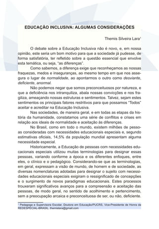EDUCAÇÃO INCLUSIVA: ALGUMAS CONSIDERAÇÕES 
Themis Silveira Lara1 
O debate sobre a Educação Inclusiva não é novo, e, em nossa 
opinião, este seria um bom motivo para que a sociedade já pudesse, de 
forma satisfatória, ter refletido sobre a questão essencial que envolve 
esta temática, ou seja, “as diferenças”. 
Como sabemos, a diferença exige que reconheçamos as nossas 
fraquezas, medos e inseguranças, ao mesmo tempo em que nos asse-gura 
o lugar de normalidade, ao apontarmos o outro como desviante, 
deficiente, anormal. 
Não podemos negar que somos preconceituosos por natureza, e 
que a deficiência nos intranquiliza, abala nossas convicções e nos fra-giliza, 
ameaçando nossas estruturas e sentimentos. Talvez, sejam estes 
sentimentos os principais fatores restritivos para que possamos “Todos” 
aceitar e acreditar na Educação Inclusiva. 
Nas sociedades, de maneira geral, e em todas as etapas da his-tória 
da humanidade, constatamos uma série de conflitos e crises em 
relação aos ideais de normalidade e aceitação às diferenças. 
No Brasil, como em todo o mundo, existem milhões de pesso-as 
consideradas com necessidades educacionais especiais e, segundo 
estimativas oficiais, 14,5% da população mundial apresentam alguma 
necessidade especial. 
Historicamente, a Educação de pessoas com necessidades edu-cacionais 
especiais utilizou muitas terminologias para designar essas 
pessoas, variando conforme a época e os diferentes enfoques, entre 
eles, o clínico e o pedagógico. Considerando-se que as terminologias, 
em geral, expressam a visão de mundo, de homem e de sociedade, as 
diversas nomenclaturas adotadas para designar o sujeito com necessi-dades 
educacionais especiais exigiram o ressignificado de concepções 
e o surgimento de novos paradigmas educacionais. Estes processos 
trouxeram significativos avanços para a compreensão e aceitação das 
pessoas, de modo geral, no sentido de acolhimento e pertencimento, 
sem a preocupação arcaica e preconceituosa de ser, ou não, deficiente. 
1 Pedagoga e Supervisora Escolar, Doutora em Educação/PUCRS, Vice-Presidente de Honra da 
REDESPECIAL-BRASIL. themislara@gmail.com 
 