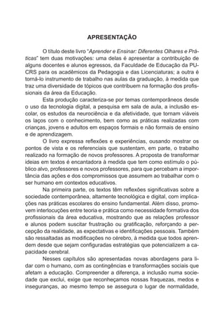 APRESENTAÇÃO 
O título deste livro “Aprender e Ensinar: Diferentes Olhares e Prá-ticas” 
tem duas motivações: uma delas é apresentar a contribuição de 
alguns docentes e alunos egressos, da Faculdade de Educação da PU-CRS 
para os acadêmicos da Pedagogia e das Licenciaturas; a outra é 
torná-lo instrumento de trabalho nas aulas da graduação, à medida que 
traz uma diversidade de tópicos que contribuem na formação dos profis-sionais 
da área da Educação. 
Esta produção caracteriza-se por temas contemporâneos desde 
o uso da tecnologia digital, a pesquisa em sala de aula, a inclusão es-colar, 
os estudos da neurociência e da afetividade, que tornam viáveis 
os laços com o conhecimento, bem como as práticas realizadas com 
crianças, jovens e adultos em espaços formais e não formais de ensino 
e de aprendizagem. 
O livro expressa reflexões e experiências, ousando mostrar os 
pontos de vista e os referenciais que sustentam, em parte, o trabalho 
realizado na formação de novos professores. A proposta de transformar 
ideias em textos é encantadora à medida que tem como estímulo o pú-blico 
alvo, professores e novos professores, para que percebam a impor-tância 
das ações e dos compromissos que assumem ao trabalhar com o 
ser humano em contextos educativos. 
Na primeira parte, os textos têm reflexões significativas sobre a 
sociedade contemporânea, altamente tecnológica e digital, com implica-ções 
nas práticas escolares do ensino fundamental. Além disso, promo-vem 
interlocuções entre teoria e prática como necessidade formativa dos 
profissionais da área educativa, mostrando que as relações professor 
e alunos podem suscitar frustração ou gratificação, reforçando a per-cepção 
da realidade, as expectativas e identificações pessoais. Também 
são ressaltadas as modificações no cérebro, à medida que todos apren-dem 
desde que sejam configuradas estratégias que potencializem a ca-pacidade 
cerebral. 
Nesses capítulos são apresentadas novas abordagens para li-dar 
com o humano, com as contingências e transformações sociais que 
afetam a educação. Compreender a diferença, a inclusão numa socie-dade 
que exclui, exige que reconheçamos nossas fraquezas, medos e 
inseguranças, ao mesmo tempo se assegura o lugar de normalidade, 
 