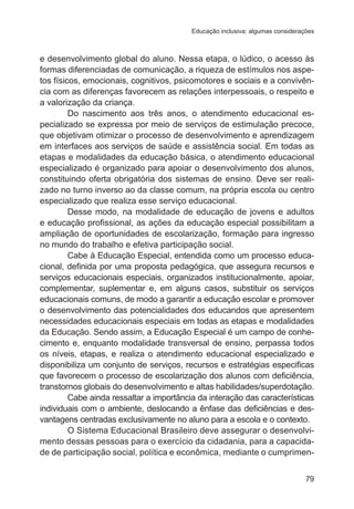 Educação inclusiva: algumas considerações 
e desenvolvimento global do aluno. Nessa etapa, o lúdico, o acesso às 
formas diferenciadas de comunicação, a riqueza de estímulos nos aspe-tos 
físicos, emocionais, cognitivos, psicomotores e sociais e a convivên-cia 
com as diferenças favorecem as relações interpessoais, o respeito e 
79 
a valorização da criança. 
Do nascimento aos três anos, o atendimento educacional es-pecializado 
se expressa por meio de serviços de estimulação precoce, 
que objetivam otimizar o processo de desenvolvimento e aprendizagem 
em interfaces aos serviços de saúde e assistência social. Em todas as 
etapas e modalidades da educação básica, o atendimento educacional 
especializado é organizado para apoiar o desenvolvimento dos alunos, 
constituindo oferta obrigatória dos sistemas de ensino. Deve ser reali-zado 
no turno inverso ao da classe comum, na própria escola ou centro 
especializado que realiza esse serviço educacional. 
Desse modo, na modalidade de educação de jovens e adultos 
e educação profissional, as ações da educação especial possibilitam a 
ampliação de oportunidades de escolarização, formação para ingresso 
no mundo do trabalho e efetiva participação social. 
Cabe à Educação Especial, entendida como um processo educa-cional, 
definida por uma proposta pedagógica, que assegura recursos e 
serviços educacionais especiais, organizados institucionalmente, apoiar, 
complementar, suplementar e, em alguns casos, substituir os serviços 
educacionais comuns, de modo a garantir a educação escolar e promover 
o desenvolvimento das potencialidades dos educandos que apresentem 
necessidades educacionais especiais em todas as etapas e modalidades 
da Educação. Sendo assim, a Educação Especial é um campo de conhe-cimento 
e, enquanto modalidade transversal de ensino, perpassa todos 
os níveis, etapas, e realiza o atendimento educacional especializado e 
disponibiliza um conjunto de serviços, recursos e estratégias especificas 
que favorecem o processo de escolarização dos alunos com deficiência, 
transtornos globais do desenvolvimento e altas habilidades/superdotação. 
Cabe ainda ressaltar a importância da interação das características 
individuais com o ambiente, deslocando a ênfase das deficiências e des-vantagens 
centradas exclusivamente no aluno para a escola e o contexto. 
O Sistema Educacional Brasileiro deve assegurar o desenvolvi-mento 
dessas pessoas para o exercício da cidadania, para a capacida-de 
de participação social, política e econômica, mediante o cumprimen- 
 