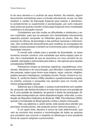 Themis Silveira Lara 
to de seus deveres e o usufruto de seus direitos. No entanto, alguns 
documentos orientadores para a inclusão educacional, se por um lado 
ampliam o caráter de Educação Especial para realizar o atendimen-to 
complementar ou suplementar à escolarização, por outro reduzem 
esse potencial quando mantém a Educação Especial como modalidade 
substitutiva à educação comum. 
80 
Constatamos que são muitas as dificuldades e obstáculos a se-rem 
superados, para que as pessoas com necessidades educacionais 
especiais possam conquistar os diferentes graus de ensino. Mas, os 
avanços da ciência, da tecnologia e das políticas nacionais e internacio-nais, 
vêm contribuindo sensivelmente para modificar as concepções em 
relação a essas pessoas e também as incentivando para a efetivação da 
Sociedade Inclusiva. 
O mundo está voltado para a questão da diversidade, os seres 
humanos buscam construir uma sociedade que tenha espaço para to-dos. 
Há a necessidade de que se reconstrua um novo conceito de so-ciedade, 
planejada e estruturada para todos e, não apenas para aqueles 
considerados NORMAIS. 
Precisamos romper as barreiras cognitivas, arquitetônicas, emo-cionais, 
atitudinais e de comunicação, que dificultam o desenvolvimento 
das pessoas, sejam quais forem suas origens, raças, culturas, religiões, 
opções sexuais e ideológicas, condições sociais, físicas, homens ou mu-lheres. 
E, conforme Delors (1999), desafios e questionamentos surgirão, 
no entanto, avanços e conquistas nos apontam para um mundo com 
menos desigualdades sociais. 
Sabemos que a Educação, o acesso à permanência com qualida-de, 
na escola, são direitos de todos e é muito mais do que uma questão de 
lei. É uma questão de cidadania, de garantir o direito de participação. Di-reitos 
estes assegurados por vários dispositivos legais, entre eles, a cons-tituição 
da Republica Federativa do Brasil de 1988. Para Mantoan (2003), 
quando a Constituição do Brasil garante a todos o direito à Educação. 
“Não usa adjetivos e, assim sendo, toda escola deve atender aos 
princípios constitucionais, não podendo excluir nenhuma pessoa [...]”. 
É um apelo forte, decisivo e acima de tudo determinante, que 
vem ao encontro dos anseios e reivindicações de todas as pessoas 
que acreditam que conviver e respeitar as diferenças é uma excelente 
forma de superar estigmas e preconceitos. 
 