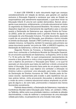 Educação inclusiva: algumas considerações 
A atual LDB 9394/96 é outro documento legal que avançou 
consideravelmente em relação às demais, pois garante um capítulo 
exclusivo à Educação Especial e esclarece que cabe ao Estado se 
responsabilizar pelo atendimento especializado, o qual deve iniciar na 
Educação Infantil. É uma lei com caráter democrático, flexível, abran-gente 
e que preconiza, enfaticamente, a inclusão educacional em todos 
os segmentos do Sistema Educacional Brasileiro. No entanto, nenhum 
dispositivo legal tem um chamamento tão significativo para a inclusão 
quanto a Declaração de Salamanca que, segundo Pereira da Fonse-ca 
(2002), pode ser considerada como o grande divisor de águas na 
concepção de uma Educação Inclusiva. Foi este documento, assinado 
a partir de um encontro de Educação, que oficializou o termo inclusão 
no âmbito da Educação. Sassaki (1997) confirma que o conceito de so-ciedade 
inclusiva, na Espanha, também foi expresso pela primeira vez 
nesse documento quando “em junho de 1994, a UNESCO registrou, na 
Declaração de Salamanca, o termo de sociedade inclusiva”. 
Segundo Pereira da Fonseca, a Declaração de Salamanca, 
como ficou conhecida a Conferência Mundial de Educação Especial, 
foi um encontro acontecido em Salamanca, na Espanha, entre os dias 
7 e 10 de junho de 1994, no qual compareceram representantes de 
noventa e dois governos e vinte e cinco organizações internacionais, 
com o objetivo de promover a “Educação para Todos”, e no qual foi 
assinado um documento que tratou de reafirmar o direito universal de 
todos à Educação. Esse encontro fazia parte de um projeto mundial, 
liderado pela UNESCO, cujo objetivo era combater a elitização na 
América Latina e promover uma educação para todos, nos moldes 
da Declaração de Direitos Humanos de 1948. Grande parte do fra-casso 
escolar, representada pela evasão e pela repetência nos pa-íses 
pobres latinos, vinha provocando discussões e alertando para 
o modo de como o sistema educacional estava ampliando os privilé-gios 
de alguns e, de outro lado, promovendo o massacre dos menos 
81 
favorecidos socialmente. 
Partindo dessa diretriz, a Declaração de Salamanca, inspirada na 
Conferência Mundial sobre Educação para Todos, em Jomtiem (1990), 
na Tailândia, define como sua prioridade máxima o combate às atitudes 
discriminatórias, e trata de reafirmar o compromisso de uma educação 
voltada para todos, na perspectiva de uma inclusão mais ampla. 
 