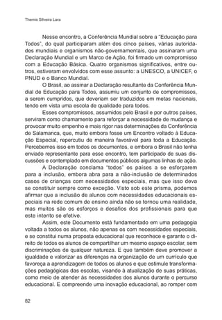 Themis Silveira Lara 
82 
Nesse encontro, a Conferência Mundial sobre a “Educação para 
Todos”, do qual participaram além dos cinco países, várias autorida-des 
mundiais e organismos não-governamentais, que assinaram uma 
Declaração Mundial e um Marco de Ação, foi firmado um compromisso 
com a Educação Básica. Quatro organismos significativos, entre ou-tros, 
estiveram envolvidos com esse assunto: a UNESCO, a UNICEF, o 
PNUD e o Banco Mundial. 
O Brasil, ao assinar a Declaração resultante da Conferência Mun-dial 
de Educação para Todos, assumiu um conjunto de compromissos, 
a serem cumpridos, que deveriam ser traduzidos em metas nacionais, 
tendo em vista uma escola de qualidade para todos. 
Esses compromissos, assumidos pelo Brasil e por outros países, 
serviram como chamamento para reforçar a necessidade de mudança e 
provocar muito empenho e mais rigor nas determinações da Conferência 
de Salamanca, que, muito embora fosse um Encontro voltado à Educa-ção 
Especial, repercutiu de maneira favorável para toda a Educação. 
Percebemos isso em todos os documentos, e embora o Brasil não tenha 
enviado representante para esse encontro, tem participado de suas dis-cussões 
e contemplado em documentos públicos algumas linhas de ação. 
A Declaração conclama “todos” os países a se esforçarem 
para a inclusão, embora abra para a não-inclusão de determinados 
casos de crianças com necessidades especiais, mas que isso deva 
se constituir sempre como exceção. Visto sob este prisma, podemos 
afirmar que a inclusão de alunos com necessidades educacionais es-peciais 
na rede comum de ensino ainda não se tornou uma realidade, 
mas muitos são os esforços e desafios dos profissionais para que 
este intento se efetive. 
Assim, este Documento está fundamentado em uma pedagogia 
voltada a todos os alunos, não apenas os com necessidades especiais, 
e se constitui numa proposta educacional que reconhece e garante o di-reito 
de todos os alunos de compartilhar um mesmo espaço escolar, sem 
discriminações de qualquer natureza. E que também deve promover a 
igualdade e valorizar as diferenças na organização de um currículo que 
favoreça a aprendizagem de todos os alunos e que estimule transforma-ções 
pedagógicas das escolas, visando à atualização de suas práticas, 
como meio de atender às necessidades dos alunos durante o percurso 
educacional. E compreende uma inovação educacional, ao romper com 
 
