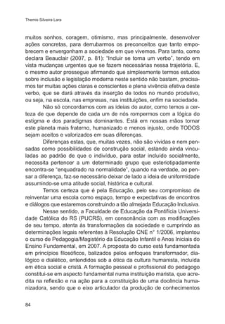 Themis Silveira Lara 
muitos sonhos, coragem, otimismo, mas principalmente, desenvolver 
ações concretas, para derrubarmos os preconceitos que tanto empo-brecem 
84 
e envergonham a sociedade em que vivemos. Para tanto, como 
declara Beauclair (2007, p. 81): “Incluir se torna um verbo”, tendo em 
vista mudanças urgentes que se fazem necessárias nessa trajetória. E, 
o mesmo autor prossegue afirmando que simplesmente termos estudos 
sobre inclusão e legislação moderna neste sentido não bastam, precisa-mos 
ter muitas ações claras e conscientes e plena vivência efetiva deste 
verbo, que se dará através da inserção de todos no mundo produtivo, 
ou seja, na escola, nas empresas, nas instituições, enfim na sociedade. 
Não só concordamos com as ideias do autor, como temos a cer-teza 
de que depende de cada um de nós rompermos com a lógica do 
estigma e dos paradigmas dominantes. Está em nossas mãos tornar 
este planeta mais fraterno, humanizado e menos injusto, onde TODOS 
sejam aceitos e valorizados em suas diferenças. 
Diferenças estas, que, muitas vezes, não são vividas e nem pen-sadas 
como possibilidades de construção social, estando ainda vincu-ladas 
ao padrão de que o indivíduo, para estar incluído socialmente, 
necessita pertencer a um determinado grupo que esteriotipadamente 
encontra-se “enquadrado na normalidade”, quando na verdade, ao pen-sar 
a diferença, faz-se necessário deixar de lado a ideia de uniformidade 
assumindo-se uma atitude social, histórica e cultural. 
Temos certeza que é pela Educação, pelo seu compromisso de 
reinventar uma escola como espaço, tempo e expectativas de encontros 
e diálogos que estaremos construindo a tão almejada Educação Inclusiva. 
Nesse sentido, a Faculdade de Educação da Pontifícia Universi-dade 
Católica do RS (PUCRS), em consonância com as modificações 
de seu tempo, atenta às transformações da sociedade e cumprindo as 
determinações legais referentes à Resolução CNE n° 1/2006, implantou 
o curso de Pedagogia/Magistério da Educação Infantil e Anos Iniciais do 
Ensino Fundamental, em 2007. A proposta do curso está fundamentada 
em princípios filosóficos, balizados pelos enfoques transformador, dia-lógico 
e dialético, entendidos sob a ótica da cultura humanista, incluída 
em ética social e cristã. A formação pessoal e profissional do pedagogo 
constitui-se em aspecto fundamental numa instituição marista, que acre-dita 
na reflexão e na ação para a constituição de uma docência huma-nizadora, 
sendo que o eixo articulador da produção de conhecimentos 
 