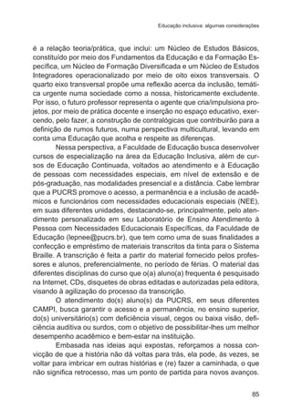 Educação inclusiva: algumas considerações 
é a relação teoria/prática, que inclui: um Núcleo de Estudos Básicos, 
constituído por meio dos Fundamentos da Educação e da Formação Es-pecífica, 
um Núcleo de Formação Diversificada e um Núcleo de Estudos 
Integradores operacionalizado por meio de oito eixos transversais. O 
quarto eixo transversal propõe uma reflexão acerca da inclusão, temáti-ca 
urgente numa sociedade como a nossa, historicamente excludente. 
Por isso, o futuro professor representa o agente que cria/impulsiona pro-jetos, 
por meio de prática docente e inserção no espaço educativo, exer-cendo, 
pelo fazer, a construção de contralógicas que contribuirão para a 
definição de rumos futuros, numa perspectiva multicultural, levando em 
conta uma Educação que acolha e respeite as diferenças. 
Nessa perspectiva, a Faculdade de Educação busca desenvolver 
cursos de especialização na área da Educação Inclusiva, além de cur-sos 
de Educação Continuada, voltados ao atendimento e à Educação 
de pessoas com necessidades especiais, em nível de extensão e de 
pós-graduação, nas modalidades presencial e a distância. Cabe lembrar 
que a PUCRS promove o acesso, a permanência e a inclusão de acadê-micos 
e funcionários com necessidades educacionais especiais (NEE), 
em suas diferentes unidades, destacando-se, principalmente, pelo aten-dimento 
personalizado em seu Laboratório de Ensino Atendimento à 
Pessoa com Necessidades Educacionais Específicas, da Faculdade de 
Educação (lepnee@pucrs.br), que tem como uma de suas finalidades a 
confecção e empréstimo de materiais transcritos da tinta para o Sistema 
Braille. A transcrição é feita a partir do material fornecido pelos profes-sores 
e alunos, preferencialmente, no período de férias. O material das 
diferentes disciplinas do curso que o(a) aluno(a) frequenta é pesquisado 
na Internet, CDs, disquetes de obras editadas e autorizadas pela editora, 
visando à agilização do processo da transcrição. 
O atendimento do(s) aluno(s) da PUCRS, em seus diferentes 
CAMPI, busca garantir o acesso e a permanência, no ensino superior, 
do(s) universitário(s) com deficiência visual, cegos ou baixa visão, defi-ciência 
auditiva ou surdos, com o objetivo de possibilitar-lhes um melhor 
85 
desempenho acadêmico e bem-estar na instituição. 
Embasada nas ideias aqui expostas, reforçamos a nossa con-vicção 
de que a história não dá voltas para trás, ela pode, às vezes, se 
voltar para imbricar em outras histórias e (re) fazer a caminhada, o que 
não significa retrocesso, mas um ponto de partida para novos avanços. 
 