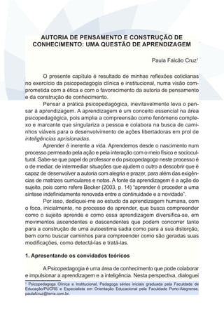 AUTORIA DE PENSAMENTO E CONSTRUÇÃO DE 
CONHECIMENTO: UMA QUESTÃO DE APRENDIZAGEM 
Paula Falcão Cruz1 
O presente capítulo é resultado de minhas reflexões cotidianas 
no exercício da psicopedagogia clínica e institucional, numa visão com-prometida 
com a ética e com o favorecimento da autoria de pensamento 
e da construção de conhecimento. 
Pensar a prática psicopedagógica, inevitavelmente leva o pen-sar 
à aprendizagem. A aprendizagem é um conceito essencial na área 
psicopedagógica, pois amplia a compreensão como fenômeno comple-xo 
e marcante que singulariza a pessoa e colabora na busca de cami-nhos 
viáveis para o desenvolvimento de ações libertadoras em prol de 
inteligências aprisionadas. 
Aprender é inerente a vida. Aprendemos desde o nascimento num 
processo permeado pela ação e pela interação com o meio físico e sociocul-tural. 
Sabe-se que papel do professor e do psicopedagogo neste processo é 
o de mediar, de intermediar situações que ajudem o outro a descobrir que é 
capaz de desenvolver a autoria com alegria e prazer, para além das exigên-cias 
de matrizes curriculares e notas. A fonte da aprendizagem é a ação do 
sujeito, pois como refere Becker (2003, p. 14) “aprender é proceder a uma 
síntese indefinidamente renovada entre a continuidade e a novidade”. 
Por isso, dediquei-me ao estudo da aprendizagem humana, com 
o foco, inicialmente, no processo de aprender, que busca compreender 
como o sujeito aprende e como essa aprendizagem diversifica-se, em 
movimentos ascendentes e descendentes que podem concorrer tanto 
para a construção de uma autoestima sadia como para a sua distorção, 
bem como buscar caminhos para compreender como são geradas suas 
modificações, como detectá-las e tratá-las. 
1. Apresentando os convidados teóricos 
A Psicopedagogia é uma área de conhecimento que pode colaborar 
e impulsionar a aprendizagem e a inteligência. Nesta perspectiva, dialoguei 
1 Psicopedagoga Clínica e Institucional, Pedagoga séries iniciais graduada pela Faculdade de 
Educação/PUCRS e Especialista em Orientação Educacional pela Faculdade Porto-Alegrense. 
paulafcruz@terra.com.br. 
 