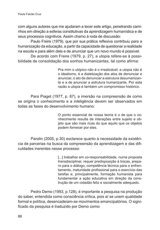 Paula Falcão Cruz 
com alguns autores que me ajudaram a tecer este artigo, penetrando cami-nhos 
88 
em direção a esferas constitutivas da aprendizagem humanística e de 
seus processos cognitivos. Assim chamo à roda de discussão: 
Paulo Freire (1979), que por sua prática reflexiva contribuiu para a 
humanização da educação, a partir da capacidade de questionar a realidade 
na escola e para além dela e de anunciar que um novo mundo é possível. 
De acordo com Freire (1979, p. 27), a utopia refere-se à possi-bilidade 
de consolidação dos sonhos humanizantes, tal como afirma: 
Pra mim o utópico não é o irrealizável; a utopia não é 
o idealismo, é a dialetização dos atos de denunciar e 
anunciar, o ato de denunciar a estrutura desumanizan-te 
e a de anunciar a estrutura humanizante. Por esta 
razão a utopia é também um compromisso histórico. 
Para Piaget (1977, p. 87), a imersão na compreensão de como 
se origina o conhecimento e a inteligência devem ser observados em 
todas as fases do desenvolvimento humano: 
O ponto essencial de nossa teoria é o de que o co-nhecimento 
resulta de interações entre sujeito e ob-jeto 
que são mais ricas do que aquilo que os objetos 
podem fornecer por eles. 
Parolin (2005, p.30) esclarece quanto à necessidade da existên-cia 
de parcerias na busca da compreensão da aprendizagem e das difi-culdades 
inerentes nesse processo: 
[...] trabalhar em co-responsabilidade, numa proposta 
transdisciplinar, requer predisposição à trocas, prepa-ro 
para o diálogo, competência técnica para o enfren-tamento, 
maturidade profissional para o exercício das 
tarefas e, principalmente, formação humanista para 
fundamentar a ação educativa em direção da cons-trução 
de um cidadão feliz e socialmente adequado. 
Pedro Demo (1993, p.128), é importante a pesquisa na produção 
do saber, entendida como consciência crítica, pois aí se unem qualidade 
formal e política, desencadeiam-se movimentos emancipatórios. O signi-ficado 
da pesquisa é traduzido por Demo como: 
 