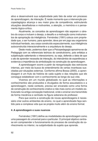 Paula Falcão Cruz 
ativo e desenvolverá sua subjetividade pelo fato de estar em processo 
de aprendizagem, de interação. É neste momento que a intervenção psi-copedagógica 
92 
alcança o seu maior grau de competência, estimulando 
situações desafiadoras e motivantes, a atenção, a memória e o pensa-mento 
lógico-crítico. 
Atualmente, os conceitos de aprendizagem não separam o cére-bro 
do corpo e incluem o desejo, o desafio e a motivação como instrumen-tos 
de apropriação da inteligência. Fernández (1991) coloca com proprie-dade 
que, o ser humano, para aprender, deve por em jogo seu organismo 
individual herdado, seu corpo construído especularmente, sua inteligência 
autoconstruída interacionalmente e a arquitetura do desejo. 
Deste modo, podemos dizer que a Psicopedagogia aproxima-se da 
Pedagogia com os referenciais teóricos do construtivismo, pois enfatiza a 
subjetivação salientando o interacionismo, ou seja, defende a ideia de que 
o ato de aprender necessita de interação, do intercâmbio de experiências e 
evidencia a importância da simbolização na construção da aprendizagem. 
A aprendizagem ocorre a partir da reorganização das estruturas 
internas, por meio da busca do entendimento de certas incertezas sus-citadas 
por situações externas. Conforme afirma Bossa (2000), a apren-dizagem 
é um fruto da história de cada sujeito e das relações que ele 
consegue estabelecer com o conhecimento ao longo da sua vida. 
Vivemos em um mundo globalizado no qual as informações e 
conhecimentos são produzidos e divulgados de forma assustadora e a 
aprendizagem, neste contexto, precisa ser encarada como uma forma 
de construção do conhecimento criativo e não mais como um modelo es-truturado 
na antiga concepção tradicional, onde o ensinar era transmitido 
de forma mecânica e centrado na figura soberana do professor. 
Para que ocorra a construção de novas aprendizagens é neces-sário 
criar outros ambientes de ensino, no qual o aprendizado faça sen-tido 
para a complexa vida que se projeta muito além do ensino formal. 
4. A aprendizagem e suas nuances 
Fernández (1991) define as modalidades de aprendizagem como 
uma passagem do universal para o particular. O principal objetivo centra-se 
em compreender o funcionamento do processo de construção de co-nhecimento 
no interior, na subjetividade do sujeito que aprende. 
 