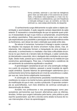 Paula Falcão Cruz 
94 
forma correlata, estimular o uso total da inteligência 
geral. Este uso total pede o livre exercício da curiosi-dade, 
a faculdade mais expandida e a mais viva du-rante 
a infância e a adolescência, que com freqüência 
a instrução extingue e que, ao contrário, se trata de 
estimular ou, caso esteja adormecida, de despertar. 
O conhecimento surge efetivamente na ação sobre o objeto (as-similação 
e acomodação). A ação seguinte sempre dependerá da ação 
anterior. É necessária a conscientização de que só aprende quem prati-ca. 
A necessidade de agir é que motiva a compreensão, encaminhando 
ao esforço assimilativo. Este exercício precisa contar com uma media-ção 
especializada que possibilite a percepção da interdependência entre 
os fenômenos, sem deixar de notar a distinção que existe entre eles. 
Se educar é humanizar, humanizar é interagir e ajudar a pensar. 
As relações nos espaços de ensino envolvem muitos atores, mas, di-retamente, 
três intérpretes formam a triangulação da cena principal, o 
educando, o conhecimento e o mediador, mas toda a dificuldade encon-tra- 
se no que chamo de o terceiro lado do triângulo, o saber construído, 
já internalizado e assumido, isto é, desligado das condições de sua aqui-sição. 
Deste modo, postulo que a autoria constitui-se na medida em que 
construímos aprendizagens. Para isso, é fundamental a existência de 
um sentimento de autoestima equilibrado e saudável. 
A aprendizagem caracteriza-se por ser uma construção endóge-na 
a partir do processo histórico, pessoal e social investida de signifi-cação 
simbólica. Quando falamos de aprendizagem salientamos que o 
conhecimento toma forma objetivante em nível de consciência e o saber, 
por sua vez, toma forma subjetivante inconsciente. 
A construção do conhecimento possibilita transformações ina-creditáveis 
no corpo e na mente humana, gerando interesses e vontade 
de modificação do que é visto, ouvido e produzido. O aprender contem-pla 
as autorreflexões, num meio dinâmico de contínua construção e 
desconstrução de ideias. 
Acredito nos professores e nos psicopedagogos como pes-quisadores 
permanentes que buscam alternativas para os dilemas, 
tensões, limites que surgem balizados pela teoria, pela prática e pelo 
espírito questionador, que têm a dúvida como aliada na busca de no-vas 
intervenções a favor da aprendizagem. 
 