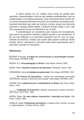 Autoria de pensamento e construção de conhecimento 
O aluno precisa ter um modelo como ponto de partida para 
aprender. A aprendizagem inicia-se nas relações estabelecidas, com as 
subjetivações e as sínteses pessoais. Este movimento deve ocorrer em 
um clima emocional favorável nos quais os envolvidos no processo edu-cacional 
entendam que cada ser humano é único, possui sua forma de 
aprender e desejos diferenciados. Conforme Parolin (2005, p.19), “não 
nos esqueçamos de que ser diferente é ser normal”. 
A aprendizagem se caracteriza pela riqueza da incompletude, 
pois como um processo interativo poderá avançar e se transformar. O 
fim de uma reflexão é um arremate provisório num fio, que na singu-laridade 
da tessitura, sinaliza que outras telas podem continuar sendo 
tecidas. Assim, colocamos o arremate neste texto expressando que o 
aprender é gerado na inquietude. 
95 
Referências 
BECKER, Fernando. A origem do conhecimento e a aprendizagem escolar. 
Porto Alegre: ARTMED, 2003. 
BOSSA, N. A. Psicopedagogia no Brasil. Porto Alegre: Artmed, 2000. 
DEMO, Pedro. Desafios modernos da educação. Petrópolis: Vozes, 1993. 
FERNÁNDEZ, Alicia. A inteligência aprisionada. Porto Alegre: ARTMED, 1991. 
______. Os idiomas do aprendente – análise das modalidades ensinantes 
com famílias, escolas e meios de comunicação. Porto Alegre: ARTMED, 2001. 
FREIRE, Paulo. Multinacionais e trabalhadores no Brasil. São Paulo: Brasi-liense, 
1979. 
______. Pedagogia da Autonomia: saberes necessários à prática educativa. 
São Paulo: Paz e Terra, 1996. 
MORIN, Edgar. Os sete saberes necessários à educação do futuro. São 
Paulo: Cortez, 2000. 
PAROLIN, Isabel. Professores formadores: a relação entre a família, a escola 
e a aprendizagem. Curitiba: Positivo, 2005. 
 