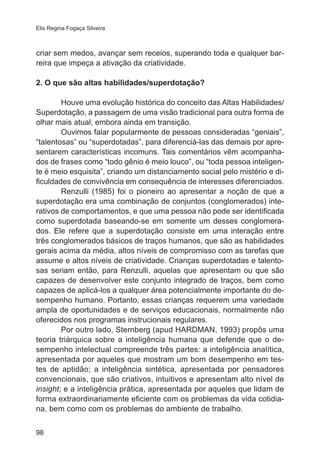 Elis Regina Fogaça Silveira 
criar sem medos, avançar sem receios, superando toda e qualquer bar-reira 
98 
que impeça a ativação da criatividade. 
2. O que são altas habilidades/superdotação? 
Houve uma evolução histórica do conceito das Altas Habilidades/ 
Superdotação, a passagem de uma visão tradicional para outra forma de 
olhar mais atual, embora ainda em transição. 
Ouvimos falar popularmente de pessoas consideradas “geniais”, 
“talentosas” ou “superdotadas”, para diferenciá-las das demais por apre-sentarem 
características incomuns. Tais comentários vêm acompanha-dos 
de frases como “todo gênio é meio louco”, ou “toda pessoa inteligen-te 
é meio esquisita”, criando um distanciamento social pelo mistério e di-ficuldades 
de convivência em consequência de interesses diferenciados. 
Renzulli (1985) foi o pioneiro ao apresentar a noção de que a 
superdotação era uma combinação de conjuntos (conglomerados) inte-rativos 
de comportamentos, e que uma pessoa não pode ser identificada 
como superdotada baseando-se em somente um desses conglomera-dos. 
Ele refere que a superdotação consiste em uma interação entre 
três conglomerados básicos de traços humanos, que são as habilidades 
gerais acima da média, altos níveis de compromisso com as tarefas que 
assume e altos níveis de criatividade. Crianças superdotadas e talento-sas 
seriam então, para Renzulli, aquelas que apresentam ou que são 
capazes de desenvolver este conjunto integrado de traços, bem como 
capazes de aplicá-los a qualquer área potencialmente importante do de-sempenho 
humano. Portanto, essas crianças requerem uma variedade 
ampla de oportunidades e de serviços educacionais, normalmente não 
oferecidos nos programas instrucionais regulares. 
Por outro lado, Sternberg (apud HARDMAN, 1993) propôs uma 
teoria triárquica sobre a inteligência humana que defende que o de-sempenho 
intelectual compreende três partes: a inteligência analítica, 
apresentada por aqueles que mostram um bom desempenho em tes-tes 
de aptidão; a inteligência sintética, apresentada por pensadores 
convencionais, que são criativos, intuitivos e apresentam alto nível de 
insight; e a inteligência prática, apresentada por aqueles que lidam de 
forma extraordinariamente eficiente com os problemas da vida cotidia-na, 
bem como com os problemas do ambiente de trabalho. 
 