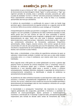 desenvolvido no que se chamou de “LMS – Learning Manangement System“ (Sistemas
de Gerenciamento da Aprendizagem). Desde “logins” e senhas pessoais, a “logs” que
registram períodos de conexão, áreas e conteúdos acessados, passando por ações
cruzadas de atividades “on-line” e “off-line” até testes presenciais realizados em salas
físicas especialmente contratadas para esse fim, muito foi feito e os resultados
apresentados são mais que satisfatórios.

A melhoria da conectividade e a proliferação do acesso à rede em banda larga
permitem agora o desenvolvimento da segunda vertente ou a segunda onda do EAD
na Internet. Refiro-me ao ensinar a distância, ou por analogia, ao “e-teaching”.

A disponibilização de conexões que permitem a navegação “on-line” em tempo real de
imagem e voz com qualidade, as plataformas de vídeo conferência baseadas na web,
abrem portas para um sem número de salas de aulas conectadas à Internet,
possibilitando uma interatividade jamais imaginada e agregando valor incalculável ao
desenvolvimento do saber. Supor uma aula onde o professor, especialista em
determinado tema, a partir de sua base – laboratório, área de teste ou afim – exponha
seu conhecimento utilizando-se de ferramentas audiovisuais (PowerPoint,
apresentações, vídeos, imagens, arquivos sonoros, entre outros) a grupos de alunos
concentrados em salas de aulas preparadas para esse fim (datashow, telão, web-cam,
microfones e equipamentos de som) espalhadas por todo o globo terrestre é hoje algo
factível, real e acessível a custos módicos.

Mais ainda, a interatividade, a troca efetiva de experiências exclusivas de quem se
submeteu à determinada condição é também real visto que as salas estão também
conectadas entre si e a troca é multilateral, num sistema onde trocar é construir
habilidades.

Nessa segunda onda a EAD ganha seu caráter globalizador ao tornar o planeta algo
pequeno frente ao tamanho do universo disponível. Com o “e-teaching” inicia-se a
formação do profissional global apto a enfrentar realidades também globais.
Submeter-se a uma educação global passa a permitir o acesso, a conhecer
antecipadamente, realidades diferentes ampliando a capacidade de conhecimento e
consequentemente competência na identificação e solução de problemas ou
aproveitamento de oportunidades.

As plataformas de vídeo conferência baseadas na web disponíveis estão cada vez mais
acessíveis e versáteis, compatibilizando amigabilidade de uso e disponibilidade de
recursos. Por sua vez, a oferta de cursos usando tais recursos tem também permitido o
desenvolvimento de metodologias cada vez mais inovadoras e eficientes em sua ação
de promover a difusão do saber.

A interatividade e o consequente “networking”, tão importante no mundo dos
negócios globalizados são assegurados, garantindo a harmonia e a qualidade do
ambiente de ensino-aprendizagem. Apoiar, promover e fundamentalmente
reconhecer a contribuição do “e-teaching” é papel de todos, principalmente daqueles
responsáveis pela tomada de decisão sobre verbas de treinamento das muitas

2
 