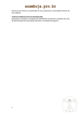 empresas que buscam na qualificação de seus profissionais a perenidade eficiente de
seus negócios.

*Antonio Candido Carneiro de Azambuja Neto
Especialista em política e estratégia pelo NAIPPE/USP, Economista e professor do curso
de Administração da Universidade Guarulhos e Faculdade Anhanguera.




3
 