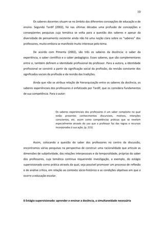 10 
Os saberes docentes situam-se no âmbito das diferentes concepções de educação e de ensino. Segundo Tardif (2002), há nas últimas décadas uma profusão de concepções e conseqüentes pesquisas cuja temática se volta para a questão dos saberes e apesar da diversidade de pensamento existente ainda não há uma noção clara sobre os “saberes” dos professores, muito embora se manifeste muito interesse pelo tema. De acordo com Pimenta (2002), são três os saberes da docência: o saber da experiência, o saber científico e o saber pedagógico. Esses saberes, que são complementares entre si, também definem a identidade profissional do professor. Para a autora, a identidade profissional se constrói a partir da significação social da profissão, da revisão constante dos significados sociais da profissão e da revisão das tradições. Ainda que não se atribua relação de hierarquização entre os saberes da docência, os saberes experiênciais dos professores é enfatizado por Tardif, que os considera fundamentos de sua competência. Para o autor: Os saberes experienciais dos professores é um saber compósito no qual estão presentes conhecimentos discursivos, motivos, intenções conscientes, etc. assim como competências práticas que se revelam especialmente através do uso que o professor faz das regras e recursos incorporados á sua ação. (p. 215) Assim, colocando a questão do saber dos professores no centro da discussão, encontramos várias pesquisas na perspectiva de construir uma racionalidade que articule as dimensões de subjetividade, das relações interpessoais e da temporalidade, próprias do saber dos professores, cuja temática continua requerendo investigação, a exemplo, do estágio supervisionado como prática através da qual, seja possível promover um processo de reflexão e de análise crítica, em relação ao contexto sócio-histórico e as condições objetivas em que a ocorre a educação escolar. 6 Estágio supervisionado: aprender e ensinar a docência, a simultaneidade necessária 
 