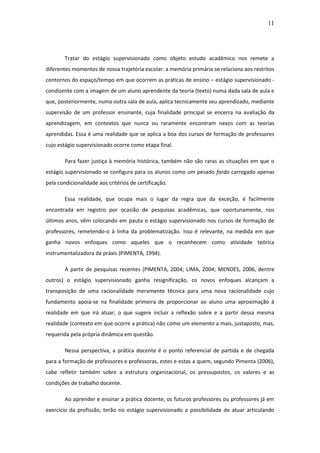 11 
Tratar do estágio supervisionado como objeto estudo acadêmico nos remete a diferentes momentos de nossa trajetória escolar: a memória primária se relaciona aos restritos contornos do espaço/tempo em que ocorrem as práticas de ensino – estágio supervisionado - condizente com a imagem de um aluno aprendente da teoria (texto) numa dada sala de aula e que, posteriormente, numa outra sala de aula, aplica tecnicamente seu aprendizado, mediante supervisão de um professor ensinante, cuja finalidade principal se encerra na avaliação da aprendizagem, em contextos que nunca ou raramente encontram nexos com as teorias aprendidas. Essa é uma realidade que se aplica a boa dos cursos de formação de professores cujo estágio supervisionado ocorre como etapa final. Para fazer justiça à memória histórica, também não são raras as situações em que o estágio supervisionado se configura para os alunos como um pesado fardo carregado apenas pela condicionalidade aos critérios de certificação. Essa realidade, que ocupa mais o lugar da regra que da exceção, é facilmente encontrada em registro por ocasião de pesquisas acadêmicas, que oportunamente, nos últimos anos, vêm colocando em pauta o estágio supervisionado nos cursos de formação de professores, remetendo-o à linha da problematização. Isso é relevante, na medida em que ganha novos enfoques como aqueles que o reconhecem como atividade teórica instrumentalizadora da práxis (PIMENTA, 1994). A partir de pesquisas recentes (PIMENTA, 2004; LIMA, 2004; MENDES, 2006, dentre outros) o estágio supervisionado ganha resignificação, os novos enfoques alcançam a transposição de uma racionalidade meramente técnica para uma nova racionalidade cujo fundamento apoia-se na finalidade primeira de proporcionar ao aluno uma aproximação à realidade em que irá atuar, o que sugere incluir a reflexão sobre e a partir dessa mesma realidade (contexto em que ocorre a prática) não como um elemento a mais, justaposto, mas, requerida pela própria dinâmica em questão. Nessa perspectiva, a prática docente é o ponto referencial de partida e de chegada para a formação de professores e professoras, estes e estas a quem, segundo Pimenta (2006), cabe refletir também sobre a estrutura organizacional, os pressupostos, os valores e as condições de trabalho docente. 
Ao aprender e ensinar a prática docente, os futuros professores ou professores já em exercício da profissão, terão no estágio supervisionado a possibilidade de atuar articulando  