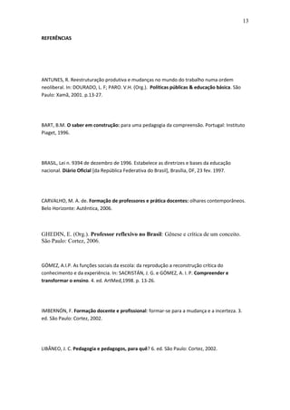 13 
REFERÊNCIAS ANTUNES, R. Reestruturação produtiva e mudanças no mundo do trabalho numa ordem neoliberal. In: DOURADO, L. F; PARO. V.H. (Org.). Políticas públicas & educação básica. São Paulo: Xamã, 2001. p.13-27. BART, B.M. O saber em construção: para uma pedagogia da compreensão. Portugal: Instituto Piaget, 1996. BRASIL, Lei n. 9394 de dezembro de 1996. Estabelece as diretrizes e bases da educação nacional. Diário Oficial [da República Federativa do Brasil], Brasília, DF, 23 fev. 1997. CARVALHO, M. A. de. Formação de professores e prática docentes: olhares contemporâneos. Belo Horizonte: Autêntica, 2006. GHEDIN, E. (Org.). Professor reflexivo no Brasil: Gênese e crítica de um conceito. São Paulo: Cortez, 2006. GÓMEZ, A.I.P. As funções sociais da escola: da reprodução a reconstrução crítica do conhecimento e da experiência. In: SACRISTÁN, J. G. e GÓMEZ, A. I. P. Compreender e transformar o ensino. 4. ed. ArtMed,1998. p. 13-26. IMBERNÓN, F. Formação docente e profissional: formar-se para a mudança e a incerteza. 3. ed. São Paulo: Cortez, 2002. LIBÂNEO, J. C. Pedagogia e pedagogos, para quê? 6. ed. São Paulo: Cortez, 2002. 
 