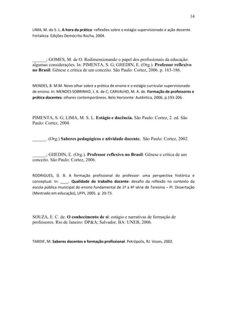 14 
LIMA, M. do S. L. A hora da prática: reflexões sobre o estágio supervisionado e ação docente. Fortaleza: Edições Demócrito Rocha, 2004. ______; GOMES, M. de O. Redimensionando o papel dos profissionais da educação: algumas considerações. In: PIMENTA, S. G; GHEDIN, E. (Org.). Professor reflexivo no Brasil: Gênese e crítica de um conceito. São Paulo: Cortez, 2006. p. 163-186. MENDES, B. M.M. Novo olhar sobre a prática de ensino e o estágio curricular supervisionado de ensino. In: MENDES SOBRINHO, J. A. de C; CARVALHO, M. A. de. Formação de professores e prática docentes: olhares contemporâneos. Belo Horizonte: Autêntica, 2006. p.193-206. PIMENTA, S. G; LIMA, M. S. L. Estágio e docência. São Paulo: Cortez, 2. ed. São Paulo: Cortez, 2004. ______. (Org.) Saberes pedagógicos e atividade docente. São Paulo: Cortez, 2002. ______; GHEDIN, E. (Org.). Professor reflexivo no Brasil: Gênese e crítica de um conceito. São Paulo: Cortez, 2006. RODRIGUES, D. B. A formação profissional do professor: uma perspectiva histórica e conceptual. In: ____. Qualidade do trabalho docente: desafio da reflexão no contexto da escola pública municipal do ensino fundamental de 1ª a 4ª série de Teresina – PI. Dissertação (Mestrado em educação), UFPI, 2005. p. 20-73. SOUZA, E. C. de. O conhecimento de si: estágio e narrativas de formação de professores. Rio de Janeiro: DP&A; Salvador, BA: UNEB, 2006. TARDIF, M. Saberes docentes e formação profissional. Petrópolis, RJ: Vozes, 2002. 