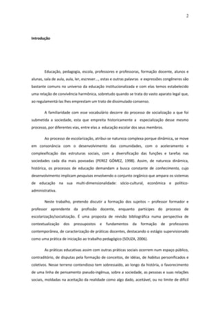 2 
Introdução Educação, pedagogia, escola, professores e professoras, formação docente, alunos e alunas, sala de aula, aula, ler, escrever..., estas e outras palavras e expressões congêneres são bastante comuns no universo da educação institucionalizada e com elas temos estabelecido uma relação de convivência harmônica, sobretudo quando se trata do vasto aparato legal que, ao regulamentá-las lhes emprestam um trato de dissimulado consenso. A familiaridade com esse vocabulário decorre do processo de socialização a que foi submetida a sociedade, esta que empreita historicamente a especialização desse mesmo processo, por diferentes vias, entre elas a educação escolar dos seus membros. Ao processo de escolarização, atribui-se natureza complexa porque dinâmica, se move em consonância com o desenvolvimento das comunidades, com o aceleramento e complexificação das estruturas sociais, com a diversificação das funções e tarefas nas sociedades cada dia mais povoadas (PEREZ GÓMEZ, 1998). Assim, de natureza dinâmica, histórica, os processos de educação demandam a busca constante de conhecimento, cujo desenvolvimento implicam pesquisas envolvendo o conjunto orgânico que ampara os sistemas de educação na sua multi-dimensionalidade: sócio-cultural, econômica e político- administrativa. Neste trabalho, pretendo discutir a formação dos sujeitos – professor formador e professor aprendente da profissão docente, enquanto partícipes do processo de escolarização/socialização. É uma proposta de revisão bibliográfica numa perspectiva de contextualização dos pressupostos e fundamentos da formação de professores contemporânea, de caracterização de práticas docentes, destacando o estágio supervisionado como uma prática de iniciação ao trabalho pedagógico (SOUZA, 2006). 
As práticas educativas assim com outras práticas sociais ocorrem num espaço público, contraditório, de disputas pela formação de conceitos, de idéias, de habitus personificados e coletivos. Nesse terreno contendioso tem sobressaído, ao longo da história, o favorecimento de uma linha de pensamento pseudo-ingênua, sobre a sociedade, as pessoas e suas relações sociais, moldadas na aceitação da realidade como algo dado, aceitável, ou no limite de difícil  