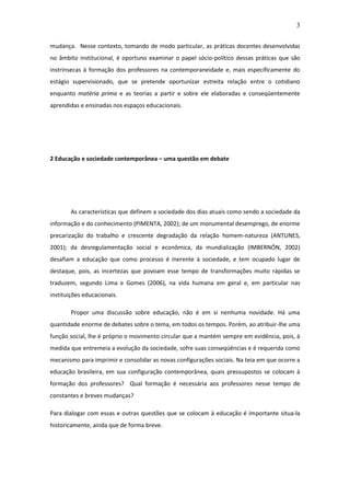 3 
mudança. Nesse contexto, tomando de modo particular, as práticas docentes desenvolvidas no âmbito institucional, é oportuno examinar o papel sócio-político dessas práticas que são instrínsecas à formação dos professores na contemporaneidade e, mais especificamente do estágio supervisionado, que se pretende oportunizar estreita relação entre o cotidiano enquanto matéria prima e as teorias a partir e sobre ele elaboradas e conseqüentemente aprendidas e ensinadas nos espaços educacionais. 2 Educação e sociedade contemporânea – uma questão em debate As características que definem a sociedade dos dias atuais como sendo a sociedade da informação e do conhecimento (PIMENTA, 2002); de um monumental desemprego, de enorme precarização do trabalho e crescente degradação da relação homem-natureza (ANTUNES, 2001); da desregulamentação social e econômica, da mundialização (IMBERNÓN, 2002) desafiam a educação que como processo é inerente à sociedade, e tem ocupado lugar de destaque, pois, as incertezas que povoam esse tempo de transformações muito rápidas se traduzem, segundo Lima e Gomes (2006), na vida humana em geral e, em particular nas instituições educacionais. Propor uma discussão sobre educação, não é em si nenhuma novidade. Há uma quantidade enorme de debates sobre o tema, em todos os tempos. Porém, ao atribuir-lhe uma função social, lhe é próprio o movimento circular que a mantém sempre em evidência, pois, à medida que entremeia a evolução da sociedade, sofre suas conseqüências e é requerida como mecanismo para imprimir e consolidar as novas configurações sociais. Na teia em que ocorre a educação brasileira, em sua configuração contemporânea, quais pressupostos se colocam à formação dos professores? Qual formação é necessária aos professores nesse tempo de constantes e breves mudanças? Para dialogar com essas e outras questões que se colocam à educação é importante situa-la historicamente, ainda que de forma breve. 
 