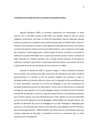 4 
3 Trajetória da formação docente no contexto da educação brasileira Segundo Rodrigues (2005), as primeiras experiências de escolarização no Brasil ocorrem com a educação jesuítica (1549-1759) cuja vocação voltava-se para as classes dirigentes, aristocráticas, com base no ensino de humanidades clássicas, dedicavam atenção especial ao preparo dos professores que somente estavam aptos à profissão após trinta anos de idade. A essa experiência sucede as aulas régias de Pombal cuja característica mais evidente é a desestruturação do sistema de ensino até então existente e, por conseguinte, da formação dos professores. A preocupação com a reestruturação do ensino, incluindo aí a formação de professores só ganha efetividade com a criação das primeiras escolas normais na década de 1830. Inspiradas em modelos franceses, são as escolas normais, pioneiras na formação de professores no Brasil e representam a intervenção estatal no tocante a essa questão. No Piauí, a implantação da primeira Escola Normal só veio a acontecer em 1864. Somente na década de 1930, no governo Vargas, o Sistema Educacional Brasileiro passa a receber mais atenção tanto pelos movimentos de educadores como pelas iniciativas governamentais, e é somente no fim da primeira república que começam a surgir as faculdades públicas de Filosofia, Ciências e Letras, com a atribuição de formar professores par os cursos secundários, nascendo aí os Cursos de Pedagogia, e com eles a perspectiva de formação do professor primário em nível superior. Porém, com as reformas que se sucederam ao longo dos anos seguintes, ao curso de pedagogia é dada a incumbência de formar também especialistas da educação e continua a cargo das Escolas Normais a formação dos professores para o Ensino primário. Esse novo formato fez gerar muitos debates em torno da identidade (ou da crise de identidade) do curso de pedagogia, Libâneo (2002), por exemplo, aborda essa questão da identidade dos cursos de pedagogia em sua obra Pedagogia e Pedagogos para que?.Essa é uma discussão que continua, sobretudo com a promulgação da Lei de Diretrizes e Bases da Educação Nacional – LDBEN 9.394/96, que atribui tanto às Universidades quanto aos Institutos Superiores de Educação a competência de formar os professores para as séries iniciais do Ensino Fundamental.  