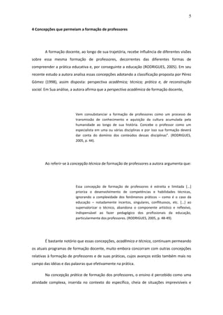 5 
4 Concepções que permeiam a formação de professores A formação docente, ao longo de sua trajetória, recebe influência de diferentes visões sobre essa mesma formação de professores, decorrentes das diferentes formas de compreender a prática educativa e, por conseguinte a educação (RODRIGUES, 2005). Em seu recente estudo a autora analisa essas concepções adotando a classificação proposta por Pérez Gómez (1998), assim disposta: perspectiva acadêmica; técnica; prática e, de reconstrução social. Em Sua análise, a autora afirma que a perspectiva acadêmica de formação docente, Vem consubstanciar a formação de professores como um processo de transmissão de conhecimento e aquisição da cultura acumulada pela humanidade ao longo de sua história. Concebe o professor como um especialista em uma ou várias disciplinas e por isso sua formação deverá dar conta do domínio dos conteúdos dessas disciplinas”. (RODRIGUES, 2005, p. 44). Ao referir-se à concepção técnica de formação de professores a autora argumenta que: Essa concepção de formação de professores é estreita e limitada [...] prioriza o desenvolvimento de competências e habilidades técnicas, ignorando a complexidade dos fenômenos práticos – como é o caso da educação – notadamente incertos, singulares, conflituosos, etc. [...] ao supervalorizar o técnico, abandona o componente artístico e reflexivo, indispensável ao fazer pedagógico dos profissionais da educação, particularmente dos professores. (RODRIGUES, 2005, p. 48-49). É bastante notório que essas concepções, acadêmica e técnica, continuam permeando os atuais programas de formação docente, muito embora concorram com outras concepções relativas à formação de professores e de suas práticas, cujos avanços estão também mais no campo das idéias e das palavras que efetivamente na prática. 
Na concepção prática de formação dos professores, o ensino é percebido como uma atividade complexa, inserida no contexto do específico, cheia de situações imprevisíveis e  