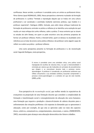 6 
conflituosas. Nesse sentido, o professor é concebido como um artista ou profissional clínico. Pérez Gómez (apud RODRIGUES, 2005). Nessa perspectiva o elemento nucleador da formação de professores é a prática “limitada a reprodução daquilo que se traduz em uma cultura profissional a ser socializada e assimilada mediante exercícios práticos, cujo modelo é o professor experiente”, Rodrigues (2005). Contudo, para além desse enfoque tradicional da formação de professores centrada na prática a-reflexiva já se identifica uma evolução da qual resulta um novo enfoque de cunho reflexivo, sobre a prática. É nessa vertente que se situam os estudos de John Dewey, em quem se pode encontrar uma das primeiras propostas de formar um professor reflexivo. Porém, é Donald Schön, quem se destaca na atualidade como referência ao se tratar do ensino como prática reflexiva e do professor como alguém capaz de refletir na e sobre sua prática – professor reflexivo. Uma outra perspectiva presente na formação de professores é a de reconstrução social. Segundo Rodrigues, nesta perspectiva, O ensino é concebido como uma atividade crítica, uma prática social impregnada de escolhas de natureza ética, na qual a intencionalidade é orientada por valores que são traduzidos em princípios de procedimentos que dirigem e se concretizam durante todo o processo ensino- aprendizagem. O professor é considerado um profissional autônomo que reflete criticamente a sua atividade cotidiana, buscando compreender o processo ensino-aprendizagem e o contexto em que ele está inserido. (2005, p.56). Essa perspectiva de reconstrução social, que melhor atende às expectativas de avançarmos na proposição de uma formação docente que considere a complexidade da formação e transformação social e conseqüentemente da educação dos seres humanos; uma formação que requeira a produção e desenvolvimento de saberes docentes para o enfrentamento das situações problemas e de respostas às demandas que se apresentam à educação, como por exemplo, de que esta se aproxime cada vez mais dos aspectos éticos, coletivos, comunicativos, comportamentais, emocionais, e outros, (IMBERNÓN, 2002), necessários para alcançar uma educação democrática dos futuros cidadãos.  