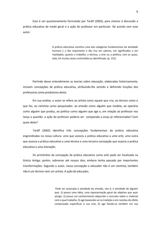 8 
Esse é um questionamento formulado por Tardif (2002), para chamar à discussão a prática educativa de modo geral e a ação do professor em particular. De acordo com esse autor: A prática educativa constitui uma das categorias fundamentais da atividade humana [...] tão importante e tão rica em valores, em significados e em realidades, quanto o trabalho, a técnica, a arte ou a política, com as quais, aliás, foi muitas vezes confundida ou identificada. (p. 152). Partindo desse entendimento as teorias sobre educação, elaboradas historicamente, incluem concepções de prática educativa, atribuindo-lhe sentido e definindo funções dos professores como produtores desta. Em sua análise, o autor se refere ao artista como aquele que cria, ao técnico como o que faz, ao cientista como pesquisador, ao artesão como alguém que modela, ao operário como alguém que produz, ao político como alguém que age e, em relação ao professor nos lança a questão: a ação do professor poderia ser comparada a essas já referenciadas? Com quais delas? Tardif (2002) identifica três concepções fundamentais da prática educativa engrendradas na nossa cultura: uma que associa a prática educativa a uma arte, uma outra que associa a prática educativa a uma técnica e uma terceira concepção que associa a prática educativa a uma interação. Os primórdios da concepção de prática educativa como arte pode ser localizada na Grécia Antiga, porém, sobrevive até nossos dias, embora tenha passado por importantes transformações. Segundo o autor, nessa concepção o educador não é um cientista, também não é um técnico nem um artista. A ação do educador, 
Pode ser associada à atividade do artesão, isto é, à atividade de alguém que: 1) possui uma idéia, uma representação geral do objetivo que quer atingir; 2) possui um conhecimento adquirido e concreto sobre o material com o qual trabalha; 3) age baseando-se na tradição e em receitas de efeito comprovado específicas à sua arte; 4) age fiando-se também em sua  