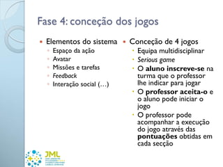 Fase 4: conceção dos jogos
 Elementos do sistema
◦ Espaço da ação
◦ Avatar
◦ Missões e tarefas
◦ Feedback
◦ Interação social (…)
 Conceção de 4 jogos
 Equipa multidisciplinar
 Serious game
 O aluno inscreve-se na
turma que o professor
lhe indicar para jogar
 O professor aceita-o e
o aluno pode iniciar o
jogo
 O professor pode
acompanhar a execução
do jogo através das
pontuações obtidas em
cada secção
 