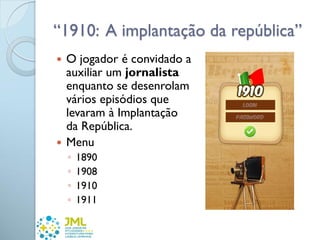 “1910: A implantação da república”
 O jogador é convidado a
auxiliar um jornalista
enquanto se desenrolam
vários episódios que
levaram à Implantação
da República.
 Menu
◦ 1890
◦ 1908
◦ 1910
◦ 1911
 