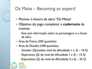 Os Maias – Becoming an expert!
 Motivar à leitura da obra “Os Maias!
 Objetivo do jogo: completar a caderneta de
cromos
◦ Esta tem informação sobre as personagens e o locais
da obra.
 Área de Treino (303 questões)
 Área de Desafio: (448 questões)
◦ Amador (Questões nível de dificuldade 1 e 2) – 10 Q
◦ Experiente (Q. de nível de dificuldade 1 a 4) – 15 Q
◦ Especialista (Q. de nível de dificuldade 3 a 6) – 25 Q
 