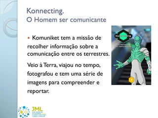 Konnecting.
O Homem ser comunicante
 Komuniket tem a missão de
recolher informação sobre a
comunicação entre os terrestres.
Veio à Terra, viajou no tempo,
fotografou e tem uma série de
imagens para compreender e
reportar.
 