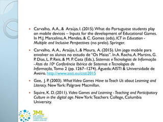  Carvalho, A.A., & Araújo, I. (2015).What do Portuguese students play
on mobile devices – Inputs for the development of Educational Games.
In M.J. Marcelino,A. Mendes, & C. Gomes (eds), ICT in Education -
Multiple and Inclusive Perspectives (no prelo). Springer.
 Carvalho, A.A., Araújo, I., & Moura, A. (2015). Um jogo mobile para
envolver os alunos no estudo de “Os Maias”. In A. Rocha,A. Martins, G.
P. Dias, L. P. Reis, & M. P. Cota (Eds.), Sistemas eTecnologias de Informação
- Atas da 10a Conferência Ibérica de Sistemas eTecnologias de
Informação, Tomo 2 (pp. 1267–1274). Águeda:AISTI & Universidade de
Aveiro. http://www.aisti.eu/cisti2015
 Gee, J. P. (2003). WhatVideo Games Have toTeach Us about Learning and
Literacy. NewYork: Palgrave Macmillan.
 Squire, K. D. (2011). Video Games and Learning -Teaching and Participatory
Culture in the digital age. NewYork:Teachers College, Columbia
University.
 