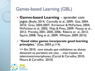 Games-based Learning (GBL)
 Games-based Learning - aprender com
jogos (Boyle, 2014; Connolly et al., 2009; Gee, 2004,
2010; Gros, 2004,2007; Kirriemuir & McFarlane, 2004;
McFarlane et al., 2002; Maja & Pivec, 2009; Passey et al. ,
2012; Prensky, 2001, 2005, 2006; Ribeiro et al., 2013;
Squire, 2008; Tang et al., 2009; Whitton, 2009, 2013)
 “Good video games incorporate good learning
principles.” (Gee, 2003, p.114)
>> Em 2010, num estudo que realizámos os alunos
deixavam os portáteis em casa …mas traziam os
telemóveis/smartphones (Certal & Carvalho, 2010;
Moura & Carvalho, 2010)
 