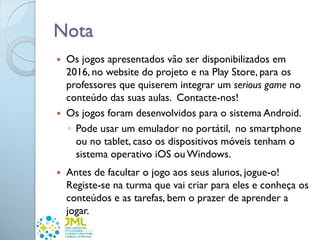 Nota
 Os jogos apresentados vão ser disponibilizados em
2016, no website do projeto e na Play Store, para os
professores que quiserem integrar um serious game no
conteúdo das suas aulas. Contacte-nos!
 Os jogos foram desenvolvidos para o sistema Android.
◦ Pode usar um emulador no portátil, no smartphone
ou no tablet, caso os dispositivos móveis tenham o
sistema operativo iOS ouWindows.
 Antes de facultar o jogo aos seus alunos, jogue-o!
Registe-se na turma que vai criar para eles e conheça os
conteúdos e as tarefas, bem o prazer de aprender a
jogar.
 