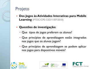 Projeto
 Dos Jogos às Atividades Interativas para Mobile
Learning (PTDC/CPE-CED/1187/2010)
 Questões de investigação:
• Que tipos de jogos preferem os alunos?
• Que princípios de aprendizagem estão integrados
nos jogos que os alunos jogam?
• Que princípios de aprendizagem se podem aplicar
nos jogos para dispositivos móveis?
 
