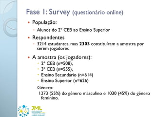 Fase 1: Survey (questionário online)
 População:
◦ Alunos do 2º CEB ao Ensino Superior
 Respondentes
◦ 3214 estudantes, mas 2303 constituíram a amostra por
serem jogadores
 A amostra (os jogadores):
 2º CEB (n=508),
 3º CEB (n=555),
 Ensino Secundário (n=614)
 Ensino Superior (n=626)
Género:
1273 (55%) do género masculino e 1030 (45%) do género
feminino.
 