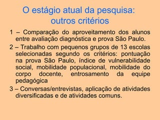 O estágio atual da pesquisa:
outros critérios
1 – Comparação do aproveitamento dos alunos
entre avaliação diagnóstica e prova São Paulo.
2 – Trabalho com pequenos grupos de 13 escolas
selecionadas segundo os critérios: pontuação
na prova São Paulo, índice de vulnerabilidade
social, mobilidade populacional, mobilidade do
corpo docente, entrosamento da equipe
pedagógica
3 – Conversas/entrevistas, aplicação de atividades
diversificadas e de atividades comuns.
 