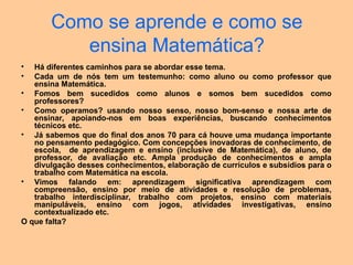 Como se aprende e como se
ensina Matemática?
• Há diferentes caminhos para se abordar esse tema.
• Cada um de nós tem um testemunho: como aluno ou como professor que
ensina Matemática.
• Fomos bem sucedidos como alunos e somos bem sucedidos como
professores?
• Como operamos? usando nosso senso, nosso bom-senso e nossa arte de
ensinar, apoiando-nos em boas experiências, buscando conhecimentos
técnicos etc.
• Já sabemos que do final dos anos 70 para cá houve uma mudança importante
no pensamento pedagógico. Com concepções inovadoras de conhecimento, de
escola, de aprendizagem e ensino (inclusive de Matemática), de aluno, de
professor, de avaliação etc. Ampla produção de conhecimentos e ampla
divulgação desses conhecimentos, elaboração de currículos e subsídios para o
trabalho com Matemática na escola.
• Vimos falando em: aprendizagem significativa aprendizagem com
compreensão, ensino por meio de atividades e resolução de problemas,
trabalho interdisciplinar, trabalho com projetos, ensino com materiais
manipuláveis, ensino com jogos, atividades investigativas, ensino
contextualizado etc.
O que falta?
 