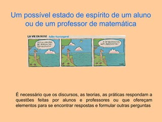 Um possível estado de espírito de um aluno
ou de um professor de matemática
É necessário que os discursos, as teorias, as práticas respondam a
questões feitas por alunos e professores ou que ofereçam
elementos para se encontrar respostas e formular outras perguntas
 