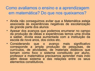 Como avaliamos o ensino e a aprendizagem
em matemática? Do que nos queixamos?
• Ainda não conseguimos evitar que a Matemática esteja
associada às experiências negativas de escolarização
de grande parte dos alunos
• Apesar dos avanços que podemos enumerar no campo
da produção de idéias e experiências temos uma dívida
a saldar, dívida essa aumentada com a instituição da
escola de nove anos, dos ciclos etc.
• Considerando que o avanço mais significativo
corresponde a ampla produção de pesquisas, de
currículos, de atividades, de materiais didáticos que
tomam como foco o sistema constituído por aluno,
professor e matemática precisamos aprender mais indo
além desse sistema e das relações entre os seus
elementos constitutivos.
 