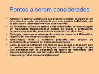 Pontos a serem considerados
• Aprender e ensinar Matemática são práticas situadas: realizam-se em
determinados contextos sócio-culturais, com sujeitos individuais, que
se relacionam diferentemente com esse contexto
• As dimensões sociais do ensino e das dificuldades de aprendizagem
em matemática (representações sociais de alunos e professores,
fatores sócio-culturais, autoconceito acadêmico do aluno etc.)
• Distinguir, promover o interesse do aluno concernente à Matemática,
relacioná-lo aos objetivos curriculares
• Aproximação entre o currículo praticado nas escolas do
conhecimento produzido em Educação Matemática
• Como os alunos enfrentam a tensão de sala de aula e negociam com
os professores seu senso do tangível (construído ao longo de sua
vida cotidiana) com as exigências do ensino de matemática (dos
projetos pedagógicos, dos currículos, dos livros etc.)
• O que é tangível ao aluno em Matemática?
 