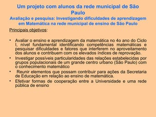 Um projeto com alunos da rede municipal de São
Paulo
Avaliação e pesquisa: Investigando dificuldades de aprendizagem
em Matemática na rede municipal de ensino de São Paulo
Principais objetivos:
• Avaliar o ensino e aprendizagem da matemática no 4o ano do Ciclo
I, nível fundamental identificando competências matemáticas e
pesquisar dificuldades e fatores que interferem no aproveitamento
dos alunos e contribuem com os elevados índices de reprovação.
• Investigar possíveis particularidades das relações estabelecidas por
grupos populacionais de um grande centro urbano (São Paulo) com
o conhecimento matemático
• Reunir elementos que possam contribuir para ações da Secretaria
de Educação em relação ao ensino de matemática.
• Efetivar formas de cooperação entre a Universidade e uma rede
pública de ensino
 