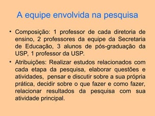A equipe envolvida na pesquisa
• Composição: 1 professor de cada diretoria de
ensino, 2 professores da equipe da Secretaria
de Educação, 3 alunos de pós-graduação da
USP, 1 professor da USP.
• Atribuições: Realizar estudos relacionados com
cada etapa da pesquisa, elaborar questões e
atividades, pensar e discutir sobre a sua própria
prática, decidir sobre o que fazer e como fazer,
relacionar resultados da pesquisa com sua
atividade principal.
 