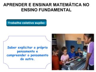 APRENDER E ENSINAR MATEMÁTICA NO ENSINO FUNDAMENTAL Trabalho coletivo supõe: Saber explicitar o próprio pensamento e compreender o pensamento do outro. 