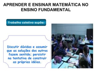 APRENDER E ENSINAR MATEMÁTICA NO ENSINO FUNDAMENTAL Trabalho coletivo supõe: Discutir dúvidas e assumir que as soluções dos outros fazem sentido; persistir na tentativa de construir as próprias idéias. 