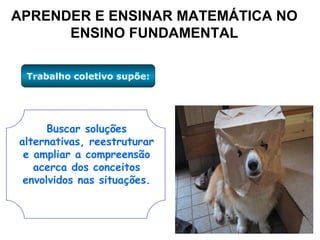 APRENDER E ENSINAR MATEMÁTICA NO ENSINO FUNDAMENTAL Trabalho coletivo supõe: Buscar soluções alternativas, reestruturar e ampliar a compreensão acerca dos conceitos envolvidos nas situações. 