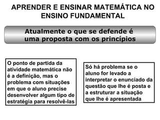 APRENDER E ENSINAR MATEMÁTICA NO ENSINO FUNDAMENTAL O ponto de partida da atividade matemática não é a definição, mas o problema com situações em que o aluno precise desenvolver algum tipo de estratégia para resolvê-las Atualmente o que se defende é  uma proposta com os princípios Só há problema se o aluno for levado a interpretar o enunciado da questão que lhe é posta e a estruturar a situação que lhe é apresentada 